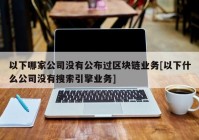 以下哪家公司没有公布过区块链业务[以下什么公司没有搜索引擎业务]